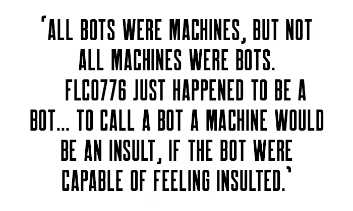 'All bots were machines, but not all machines were bots. FLC0776 just happened to be a bot... To call a bot a machine would be an insult, if the bot were capable of feeling insulted.'